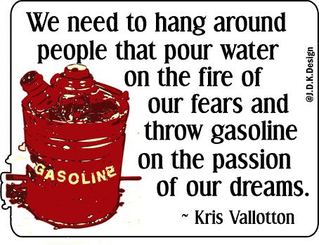 We need to hang around people that pour water on the fire of our fears and throw gasoline on the passion of our dreams